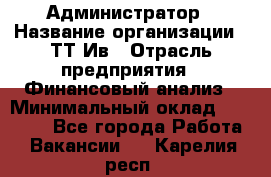 Администратор › Название организации ­ ТТ-Ив › Отрасль предприятия ­ Финансовый анализ › Минимальный оклад ­ 20 000 - Все города Работа » Вакансии   . Карелия респ.